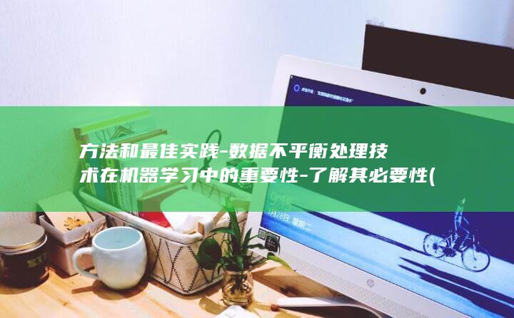 方法和最佳实践-数据不平衡处理技术在机器学习中的重要性-了解其必要性 (方法和最佳实例的区别)