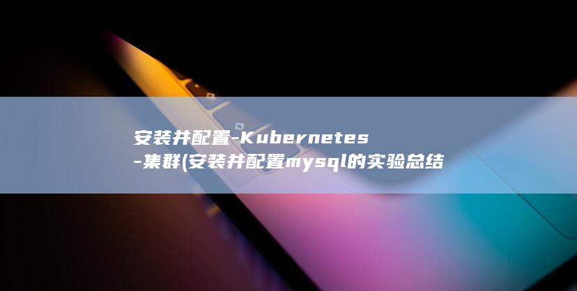 安装并配置-Kubernetes-集群 (安装并配置mysql的实验总结)