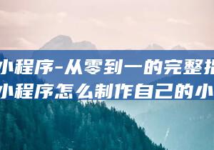 微信小程序-从零到一的完整指南 (微信小程序怎么制作自己的小程序)