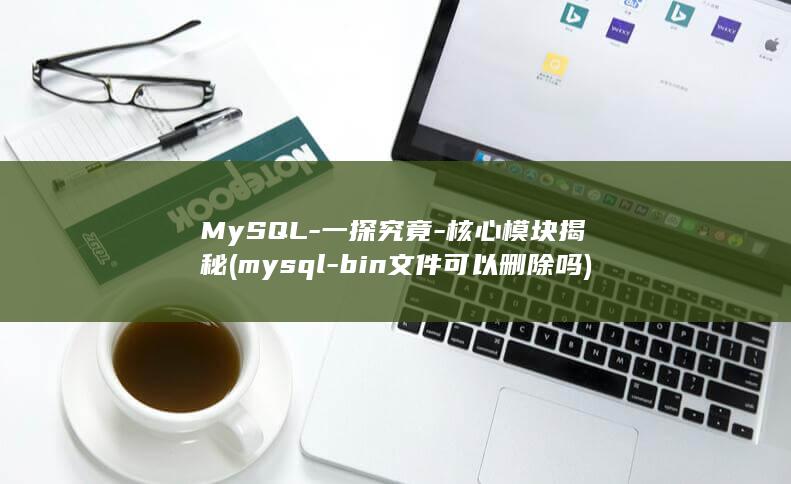MySQL-一探究竟-核心模块揭秘 (mysql-bin文件可以删除吗)