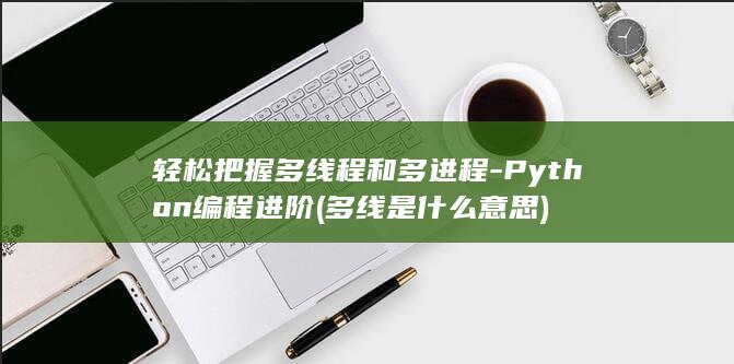 轻松把握多线程和多进程-Python编程进阶 (多线是什么意思)