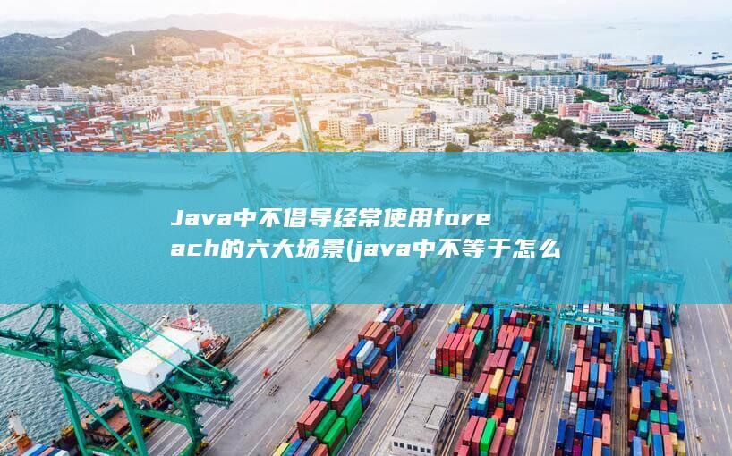 Java中不倡导经常使用foreach的六大场景 (java中不等于怎么写)