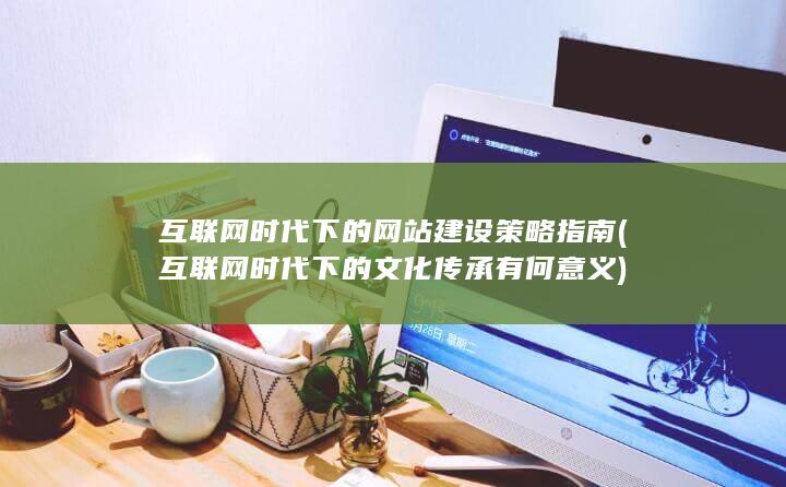 互联网时代下的网站建设策略指南 (互联网时代下的文化传承有何意义)