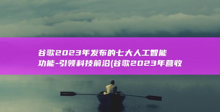 谷歌2023年发布的七大人工智能功能-引领科技前沿 (谷歌2023年营收)