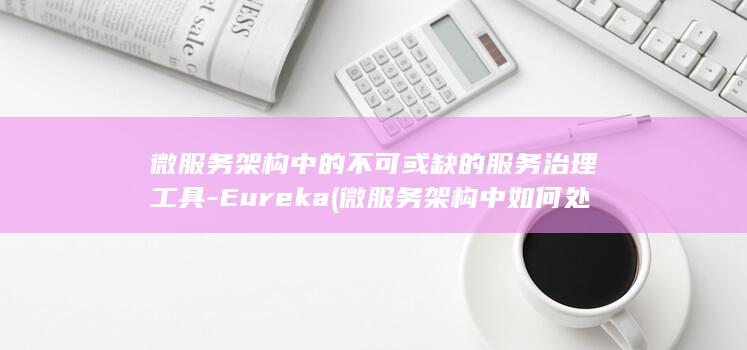 微服务架构中的不可或缺的服务治理工具-Eureka (微服务架构中如何处理服务间的通信)