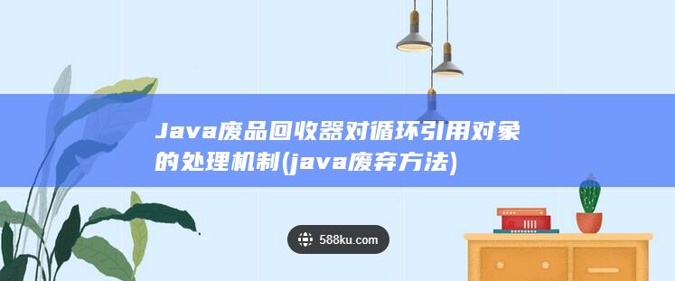 Java废品回收器对循环引用对象的处理机制 (java废弃方法)