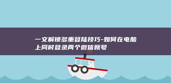 一文解锁多重登陆技巧-如何在电脑上同时登录两个微信账号