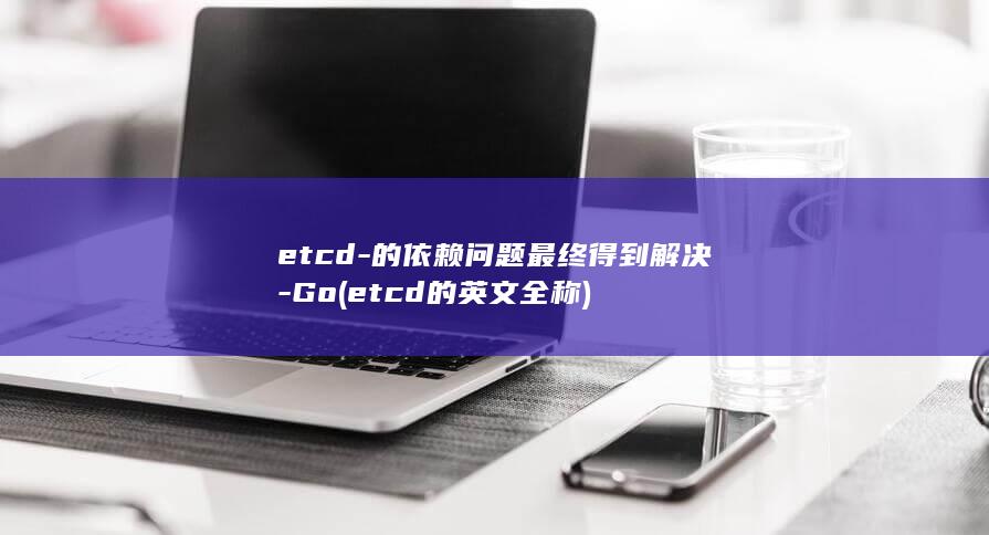 etcd-的依赖问题最终得到解决-Go (etcd的英文全称)