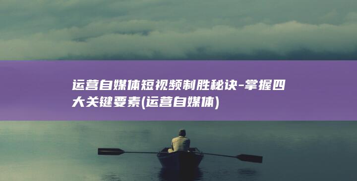 运营自媒体短视频制胜秘诀-掌握四大关键要素 (运营 自媒体)