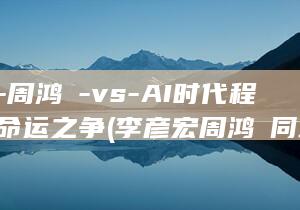 李彦宏-周鸿祎-vs-AI时代程序员的命运之争 (李彦宏周鸿祎同场竞技)