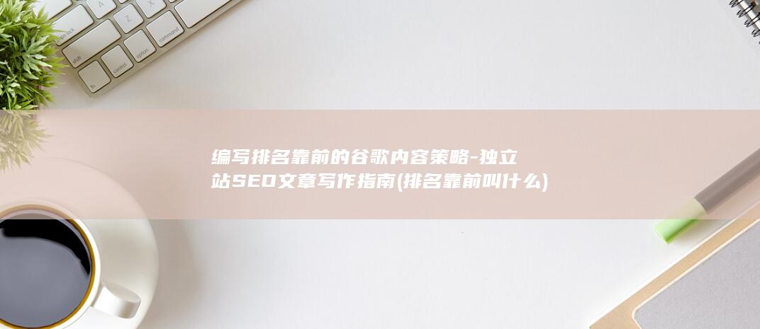 编写排名靠前的谷歌内容策略-独立站SEO文章写作指南 (排名靠前叫什么)