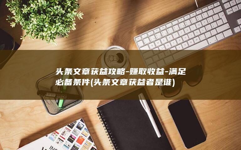 头条文章获益攻略-赚取收益-满足必备条件 (头条文章获益者是谁)