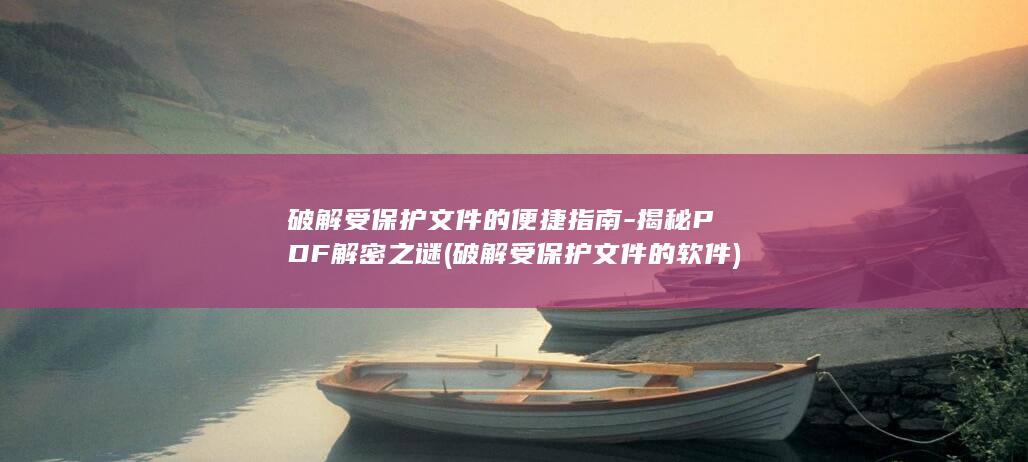 破解受保护文件的便捷指南-揭秘PDF解密之谜 (破解受保护文件的软件)