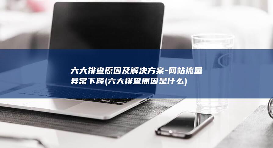 六大排查原因及解决方案-网站流量异常下降 (六大排查原因是什么)