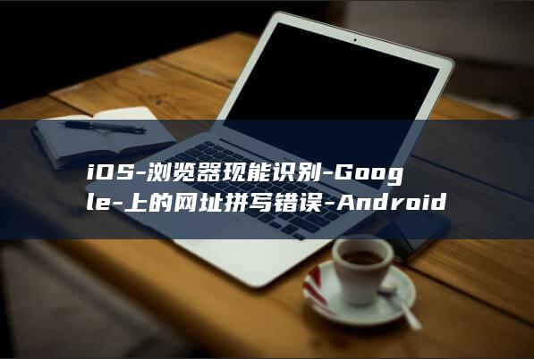 iOS-浏览器现能识别-Google-上的网址拼写错误-Android-和-Chrome (ios浏览器)