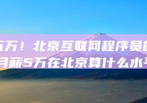 月薪五万！北京互联网程序员的真实面孔 (月薪5万在北京算什么水平?)