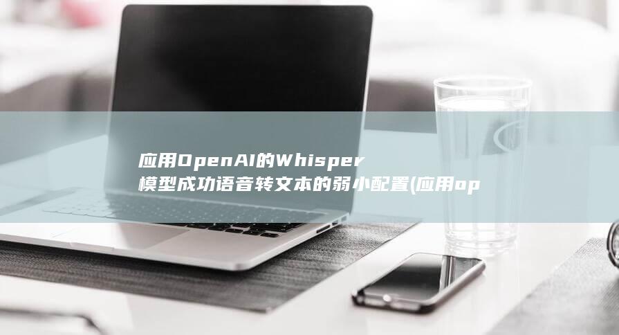 应用OpenAI的Whisper模型成功语音转文本的弱小配置 (应用openai跨境电商)