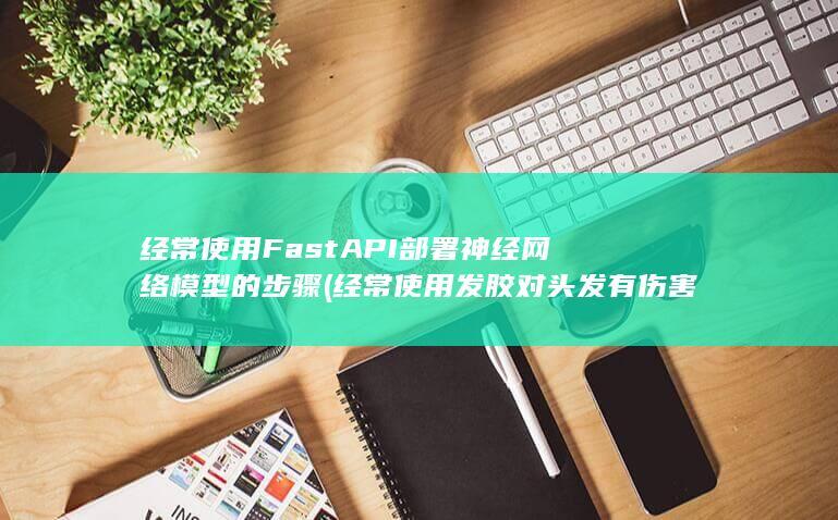 经常使用FastAPI部署神经网络模型的步骤 (经常使用发胶对头发有伤害吗)