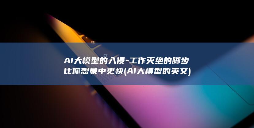 AI大模型的入侵-工作灭绝的脚步比你想象中更快 (AI大模型的英文)