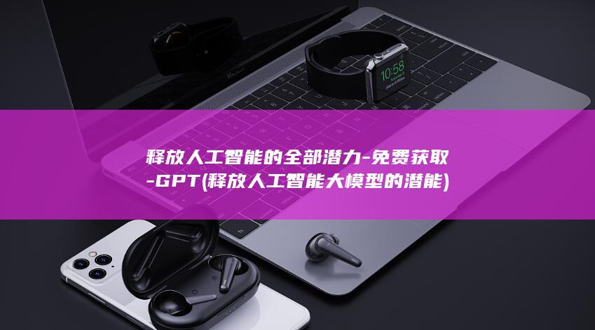 释放人工智能的全部潜力-免费获取-GPT (释放人工智能大模型的潜能)